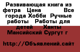 Развивающая книга из фетра › Цена ­ 7 000 - Все города Хобби. Ручные работы » Работы для детей   . Ханты-Мансийский,Сургут г.